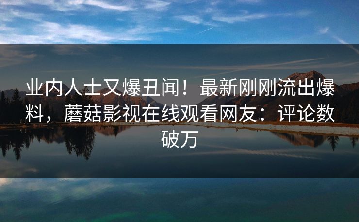 业内人士又爆丑闻！最新刚刚流出爆料，蘑菇影视在线观看网友：评论数破万