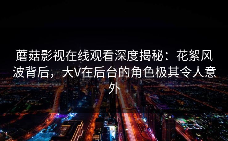 蘑菇影视在线观看深度揭秘：花絮风波背后，大V在后台的角色极其令人意外
