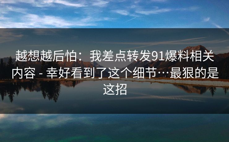 越想越后怕：我差点转发91爆料相关内容 - 幸好看到了这个细节…最狠的是这招