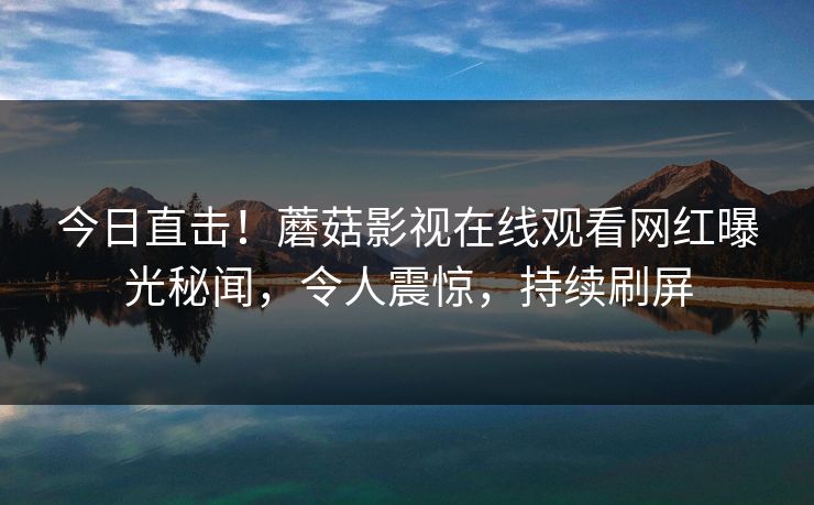 今日直击！蘑菇影视在线观看网红曝光秘闻，令人震惊，持续刷屏