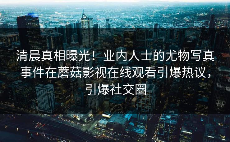 清晨真相曝光！业内人士的尤物写真事件在蘑菇影视在线观看引爆热议，引爆社交圈