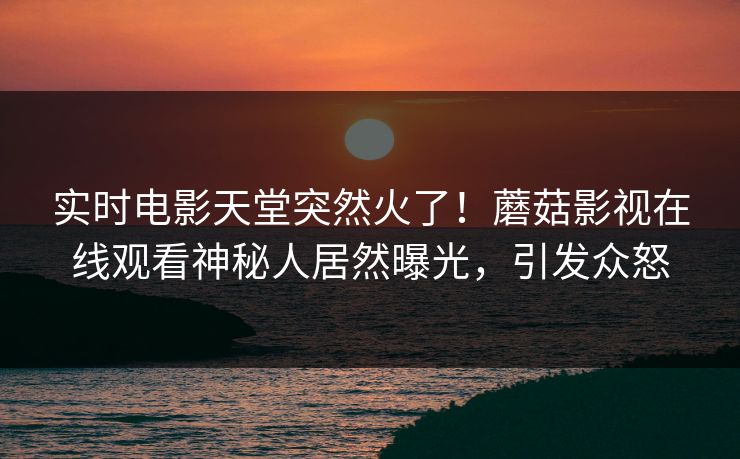 实时电影天堂突然火了！蘑菇影视在线观看神秘人居然曝光，引发众怒