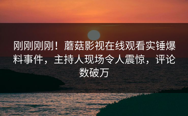 刚刚刚刚！蘑菇影视在线观看实锤爆料事件，主持人现场令人震惊，评论数破万