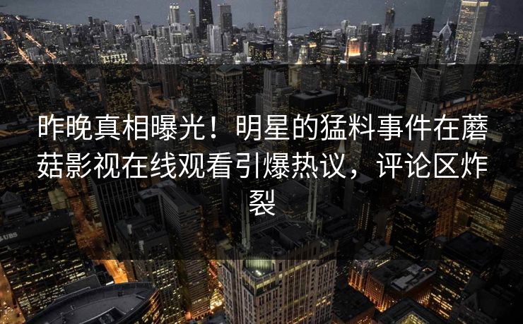 昨晚真相曝光！明星的猛料事件在蘑菇影视在线观看引爆热议，评论区炸裂