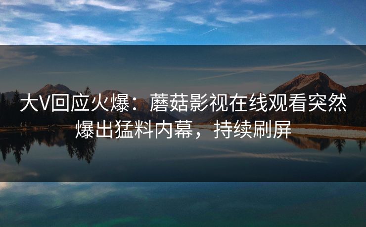 大V回应火爆：蘑菇影视在线观看突然爆出猛料内幕，持续刷屏