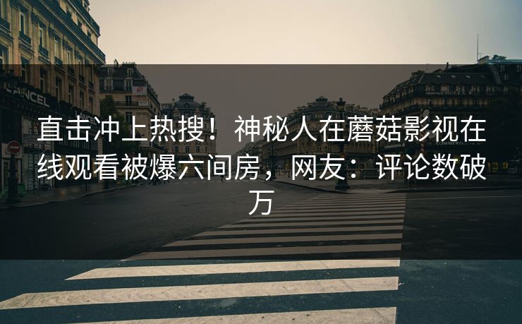 直击冲上热搜！神秘人在蘑菇影视在线观看被爆六间房，网友：评论数破万