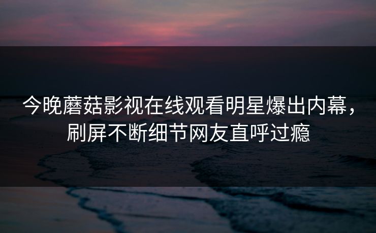 今晚蘑菇影视在线观看明星爆出内幕，刷屏不断细节网友直呼过瘾