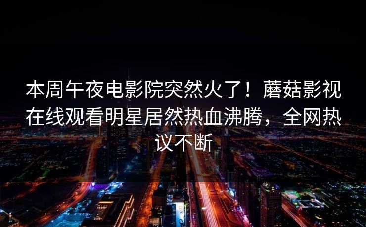 本周午夜电影院突然火了！蘑菇影视在线观看明星居然热血沸腾，全网热议不断