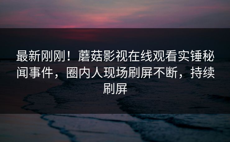 最新刚刚！蘑菇影视在线观看实锤秘闻事件，圈内人现场刷屏不断，持续刷屏