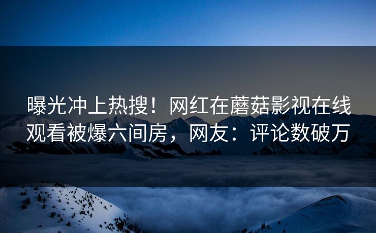 曝光冲上热搜！网红在蘑菇影视在线观看被爆六间房，网友：评论数破万