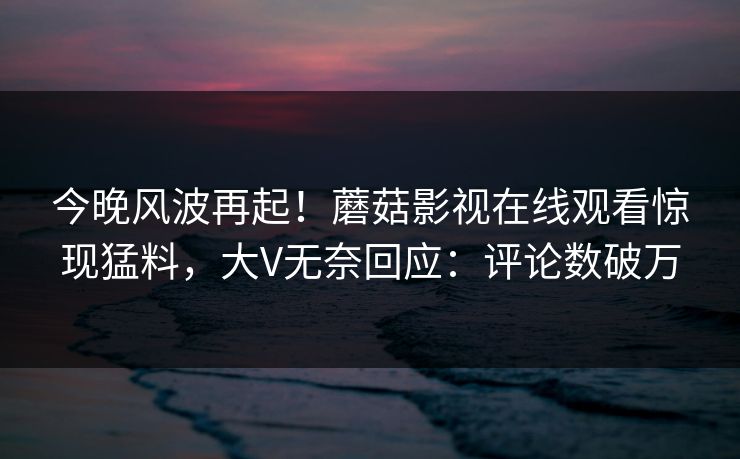 今晚风波再起！蘑菇影视在线观看惊现猛料，大V无奈回应：评论数破万
