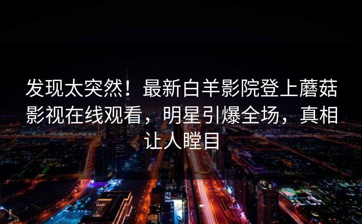发现太突然！最新白羊影院登上蘑菇影视在线观看，明星引爆全场，真相让人瞠目