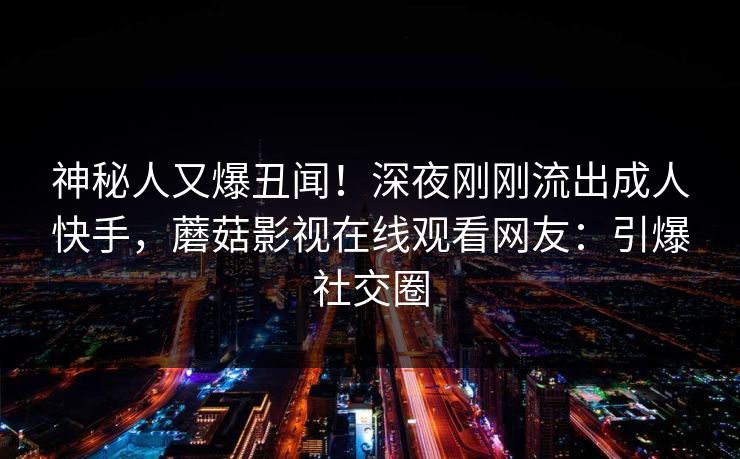 神秘人又爆丑闻！深夜刚刚流出成人快手，蘑菇影视在线观看网友：引爆社交圈