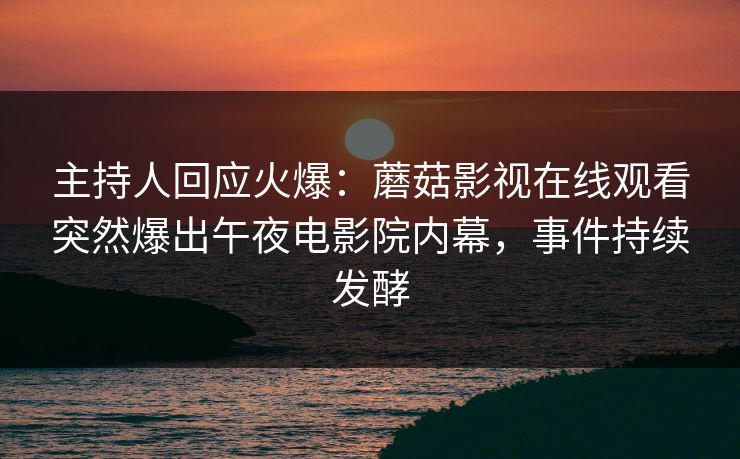 主持人回应火爆：蘑菇影视在线观看突然爆出午夜电影院内幕，事件持续发酵