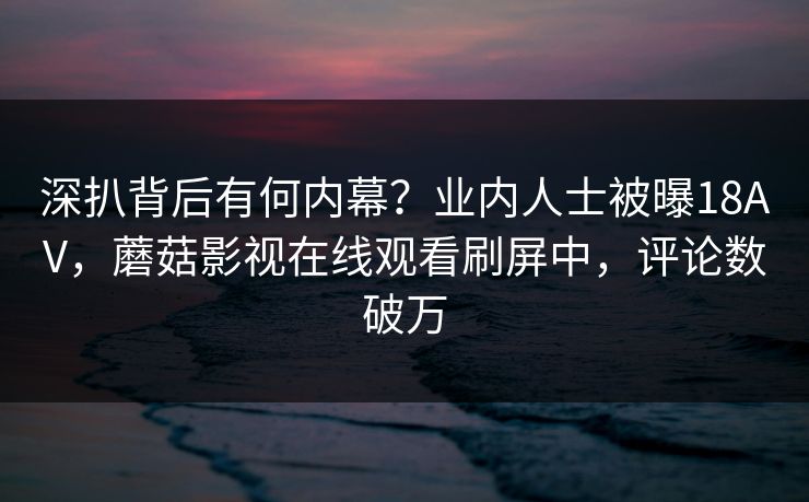 深扒背后有何内幕？业内人士被曝18AV，蘑菇影视在线观看刷屏中，评论数破万