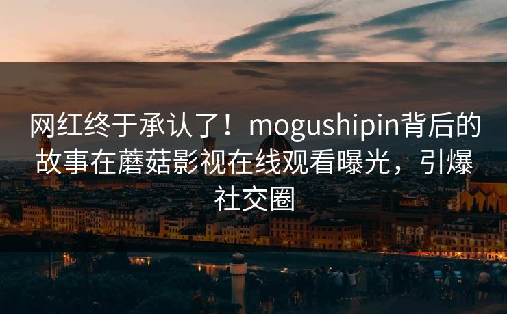 网红终于承认了！mogushipin背后的故事在蘑菇影视在线观看曝光，引爆社交圈