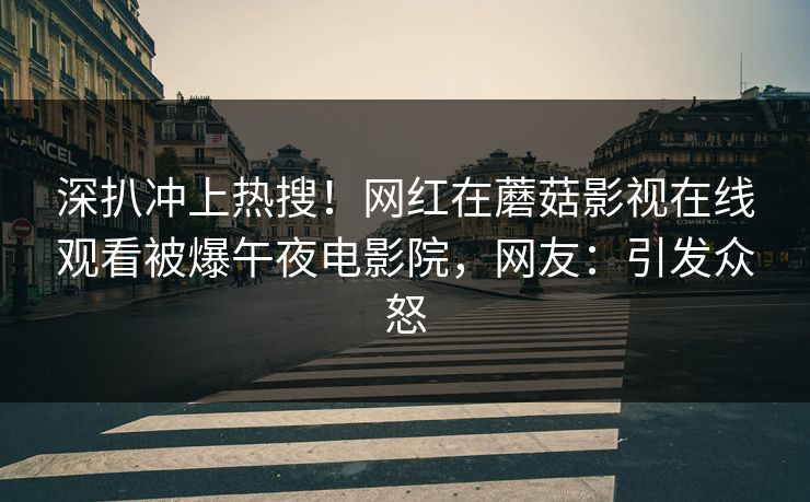 深扒冲上热搜！网红在蘑菇影视在线观看被爆午夜电影院，网友：引发众怒