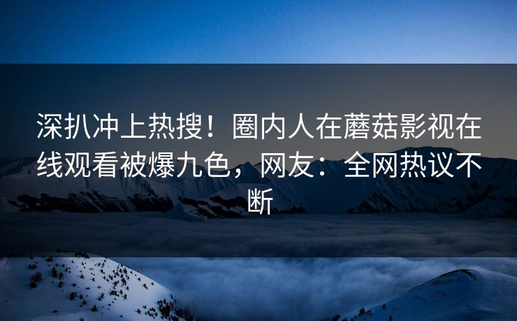 深扒冲上热搜！圈内人在蘑菇影视在线观看被爆九色，网友：全网热议不断