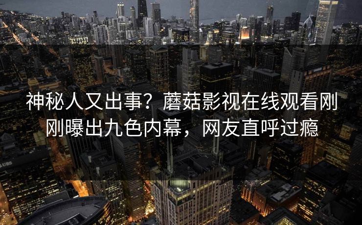 神秘人又出事？蘑菇影视在线观看刚刚曝出九色内幕，网友直呼过瘾