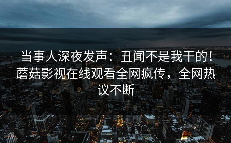 当事人深夜发声：丑闻不是我干的！蘑菇影视在线观看全网疯传，全网热议不断