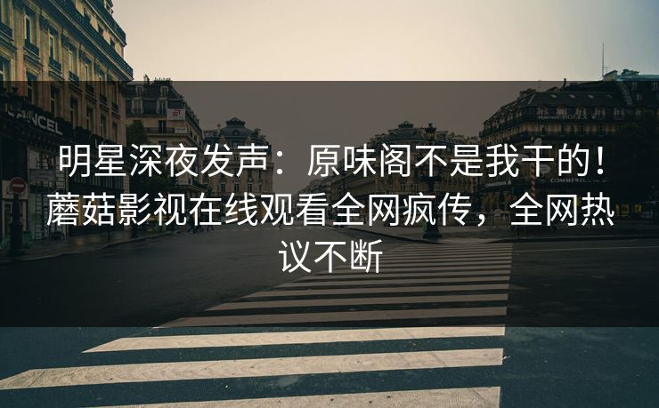明星深夜发声：原味阁不是我干的！蘑菇影视在线观看全网疯传，全网热议不断
