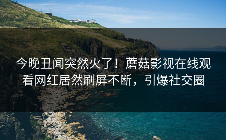 今晚丑闻突然火了！蘑菇影视在线观看网红居然刷屏不断，引爆社交圈