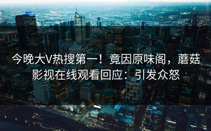 今晚大V热搜第一！竟因原味阁，蘑菇影视在线观看回应：引发众怒
