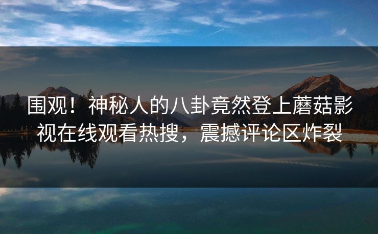 围观！神秘人的八卦竟然登上蘑菇影视在线观看热搜，震撼评论区炸裂