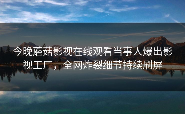 今晚蘑菇影视在线观看当事人爆出影视工厂，全网炸裂细节持续刷屏
