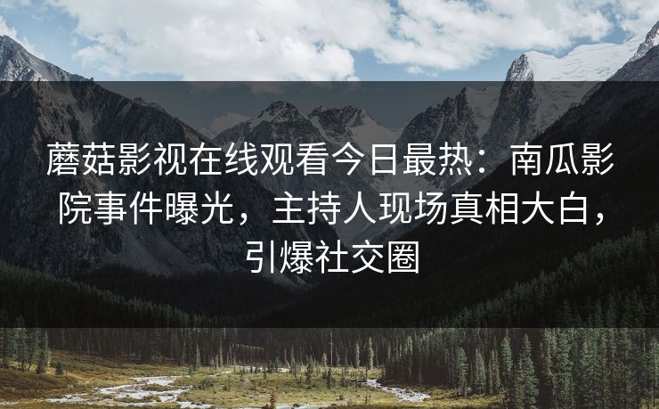 蘑菇影视在线观看今日最热：南瓜影院事件曝光，主持人现场真相大白，引爆社交圈
