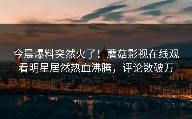 今晨爆料突然火了！蘑菇影视在线观看明星居然热血沸腾，评论数破万