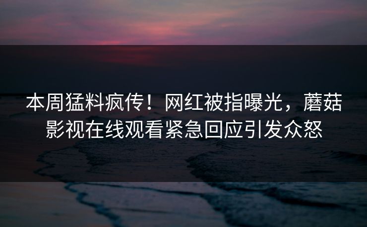 本周猛料疯传！网红被指曝光，蘑菇影视在线观看紧急回应引发众怒