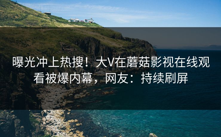 曝光冲上热搜！大V在蘑菇影视在线观看被爆内幕，网友：持续刷屏