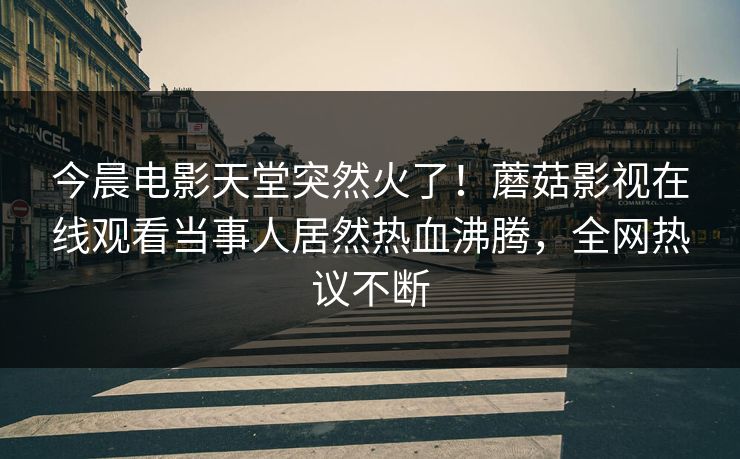 今晨电影天堂突然火了！蘑菇影视在线观看当事人居然热血沸腾，全网热议不断