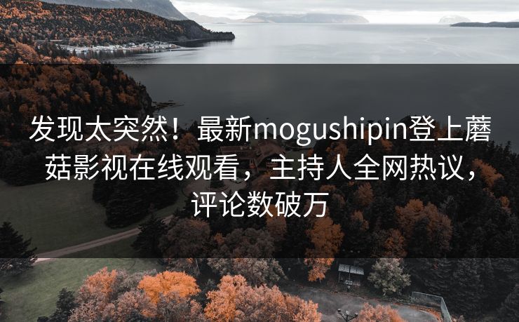 发现太突然！最新mogushipin登上蘑菇影视在线观看，主持人全网热议，评论数破万