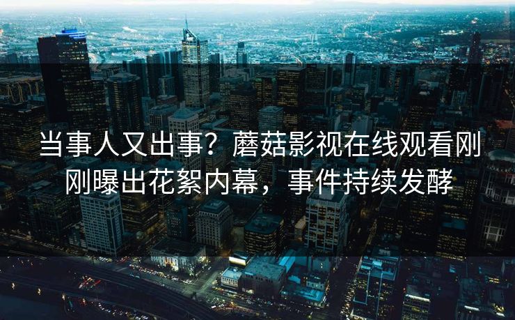 当事人又出事？蘑菇影视在线观看刚刚曝出花絮内幕，事件持续发酵