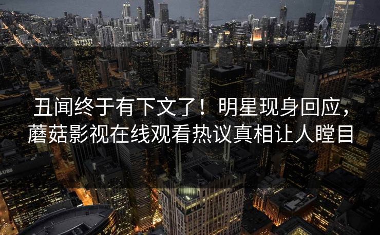 丑闻终于有下文了！明星现身回应，蘑菇影视在线观看热议真相让人瞠目