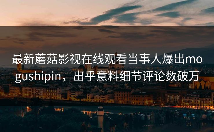最新蘑菇影视在线观看当事人爆出mogushipin，出乎意料细节评论数破万