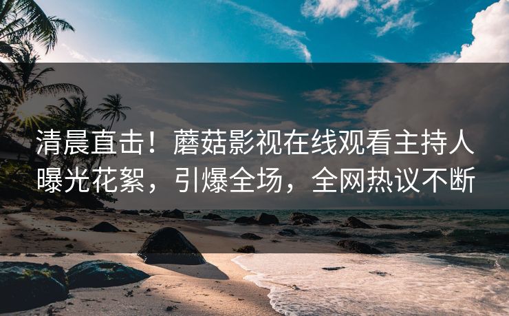 清晨直击！蘑菇影视在线观看主持人曝光花絮，引爆全场，全网热议不断