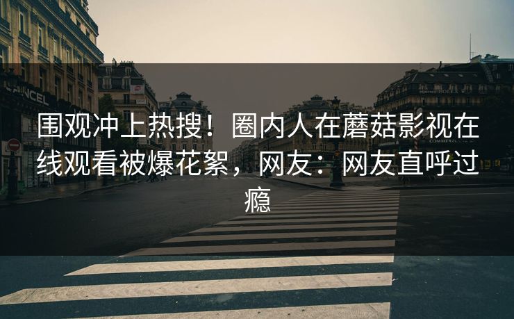 围观冲上热搜！圈内人在蘑菇影视在线观看被爆花絮，网友：网友直呼过瘾