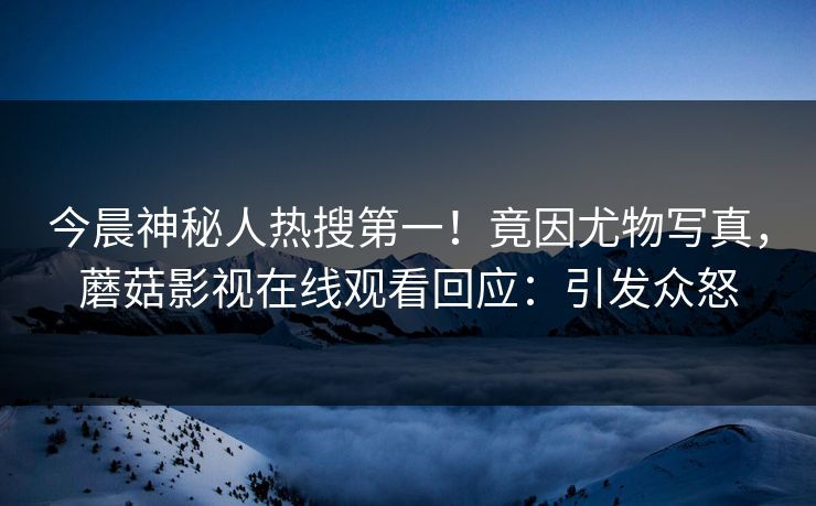 今晨神秘人热搜第一！竟因尤物写真，蘑菇影视在线观看回应：引发众怒