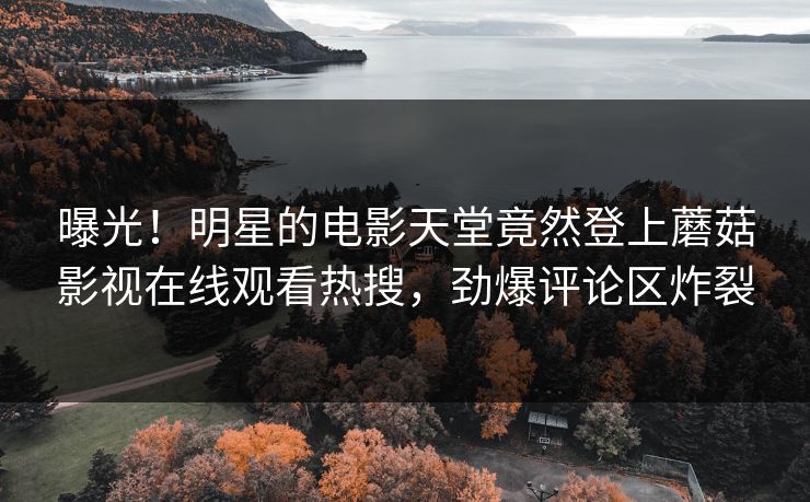 曝光！明星的电影天堂竟然登上蘑菇影视在线观看热搜，劲爆评论区炸裂