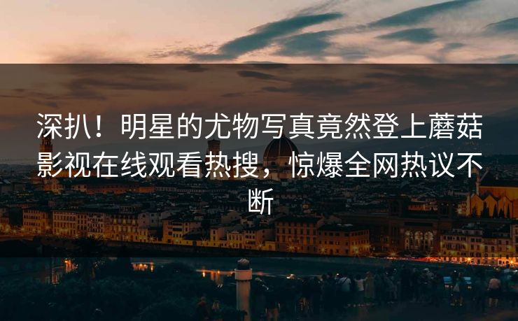 深扒！明星的尤物写真竟然登上蘑菇影视在线观看热搜，惊爆全网热议不断