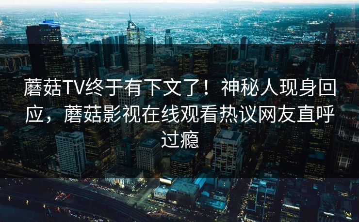 蘑菇TV终于有下文了！神秘人现身回应，蘑菇影视在线观看热议网友直呼过瘾