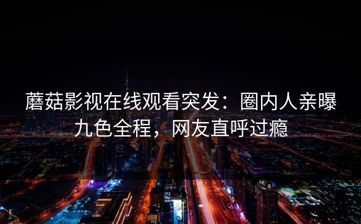 蘑菇影视在线观看突发：圈内人亲曝九色全程，网友直呼过瘾