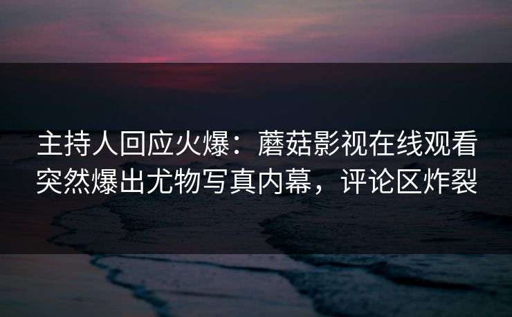 主持人回应火爆：蘑菇影视在线观看突然爆出尤物写真内幕，评论区炸裂