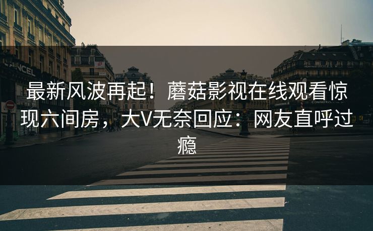 最新风波再起！蘑菇影视在线观看惊现六间房，大V无奈回应：网友直呼过瘾