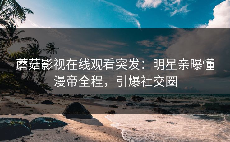 蘑菇影视在线观看突发：明星亲曝懂漫帝全程，引爆社交圈