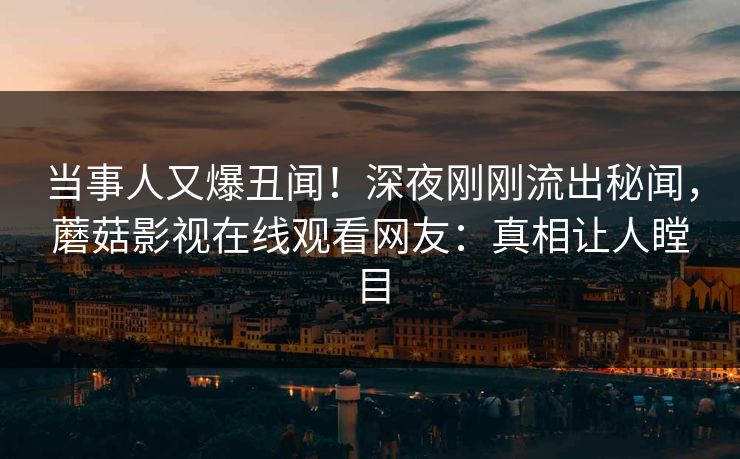 当事人又爆丑闻！深夜刚刚流出秘闻，蘑菇影视在线观看网友：真相让人瞠目