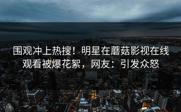 围观冲上热搜！明星在蘑菇影视在线观看被爆花絮，网友：引发众怒